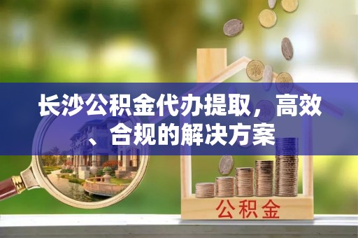 荣县长沙公积金代办提取，高效、合规的解决方案
