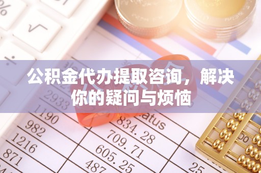 荣县公积金代办提取咨询，解决你的疑问与烦恼