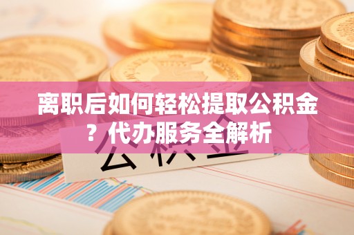 荣县离职后如何轻松提取公积金？代办服务全解析