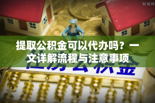 荣县提取公积金可以代办吗？一文详解流程与注意事项