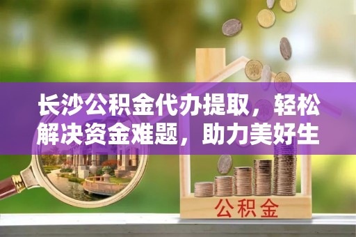 荣县长沙公积金代办提取，轻松解决资金难题，助力美好生活