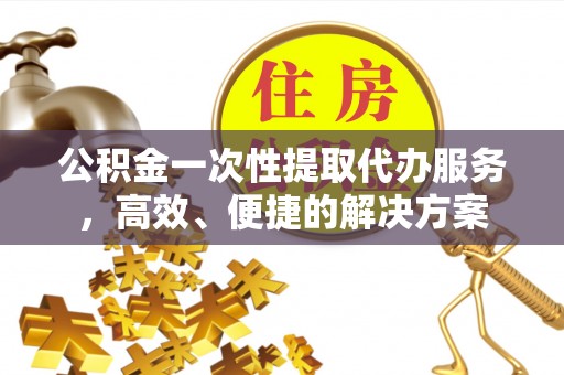 荣县公积金一次性提取代办服务，高效、便捷的解决方案