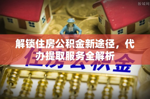 荣县解锁住房公积金新途径，代办提取服务全解析