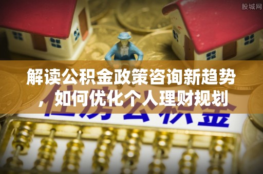 荣县解读公积金政策咨询新趋势，如何优化个人理财规划