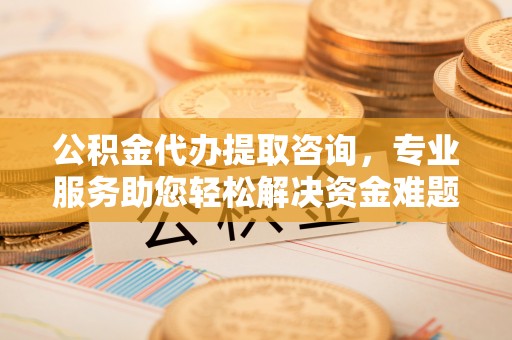 荣县公积金代办提取咨询，专业服务助您轻松解决资金难题