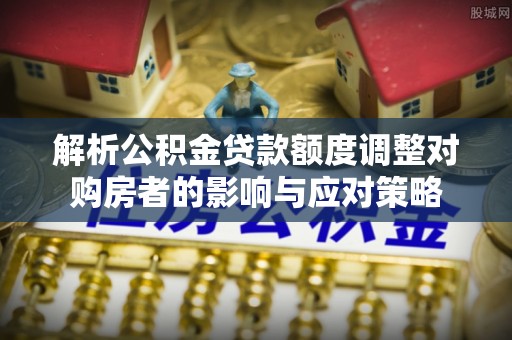 荣县解析公积金贷款额度调整对购房者的影响与应对策略