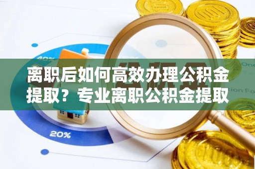 荣县离职后如何高效办理公积金提取？专业离职公积金提取代办服务详解