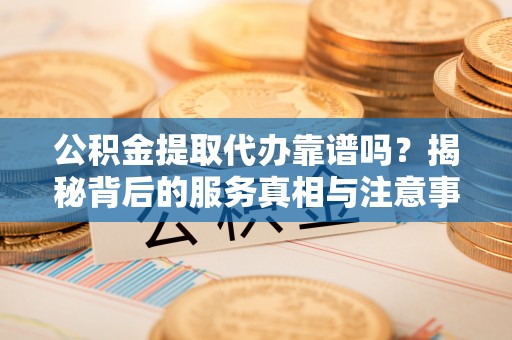 荣县公积金提取代办靠谱吗？揭秘背后的服务真相与注意事项