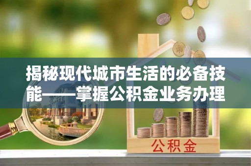 荣县揭秘现代城市生活的必备技能——掌握公积金业务办理流程