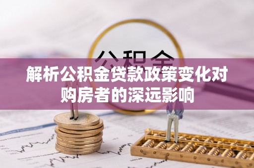 荣县解析公积金贷款政策变化对购房者的深远影响
