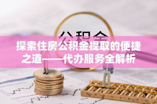 荣县探索住房公积金提取的便捷之道——代办服务全解析