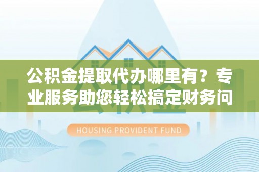 荣县公积金提取代办哪里有？专业服务助您轻松搞定财务问题