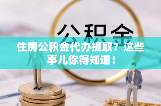 荣县住房公积金代办提取？这些事儿你得知道！