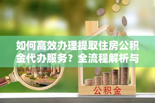 荣县如何高效办理提取住房公积金代办服务？全流程解析与技巧分享