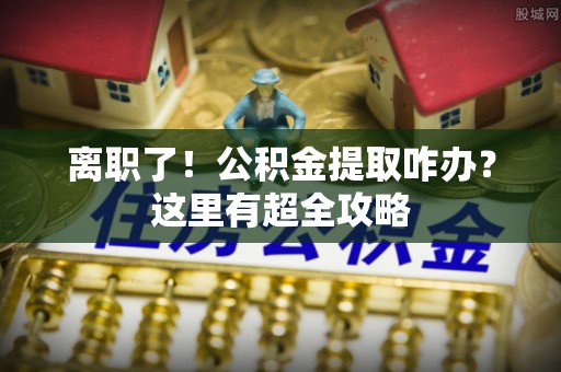 荣县离职了！公积金提取咋办？这里有超全攻略