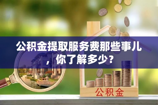 荣县公积金提取服务费那些事儿，你了解多少？