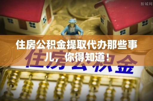 荣县住房公积金提取代办那些事儿，你得知道！