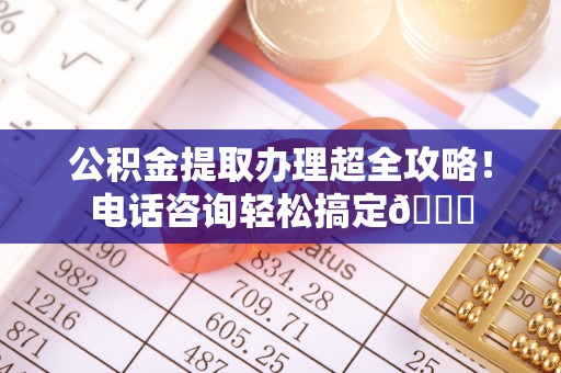 荣县公积金提取办理超全攻略！电话咨询轻松搞定😎