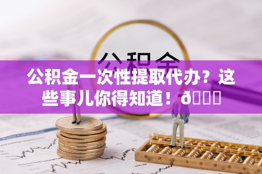 荣县公积金一次性提取代办？这些事儿你得知道！😎