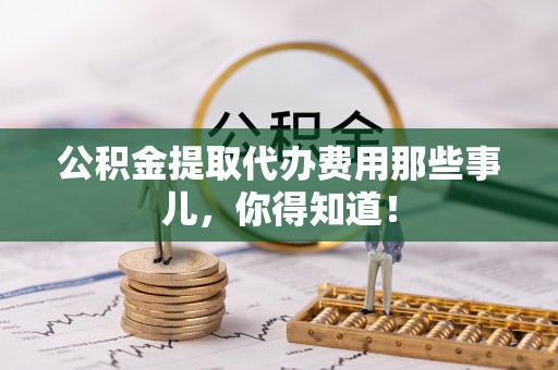 荣县公积金提取代办费用那些事儿，你得知道！