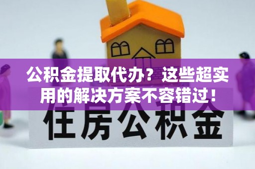 荣县公积金提取代办？这些超实用的解决方案不容错过！