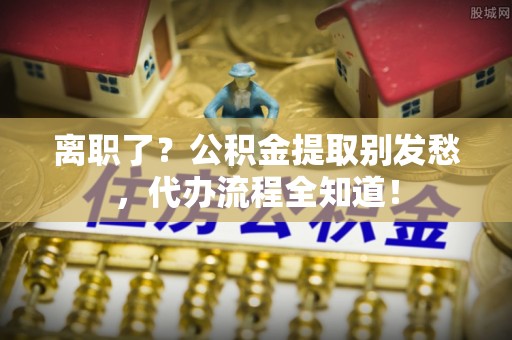 荣县离职了？公积金提取别发愁，代办流程全知道！