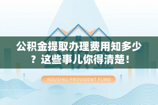 荣县公积金提取办理费用知多少？这些事儿你得清楚！