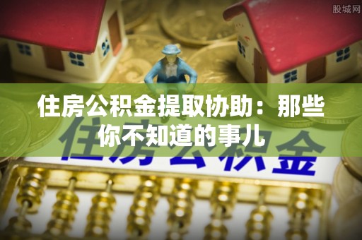 荣县住房公积金提取协助：那些你不知道的事儿