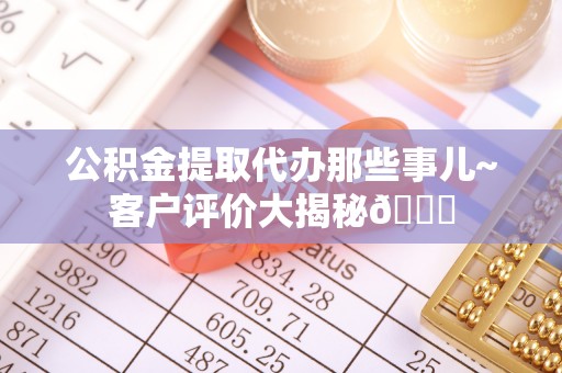 荣县公积金提取代办那些事儿~客户评价大揭秘😎