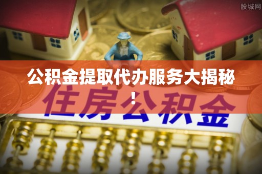 荣县公积金提取代办服务大揭秘！