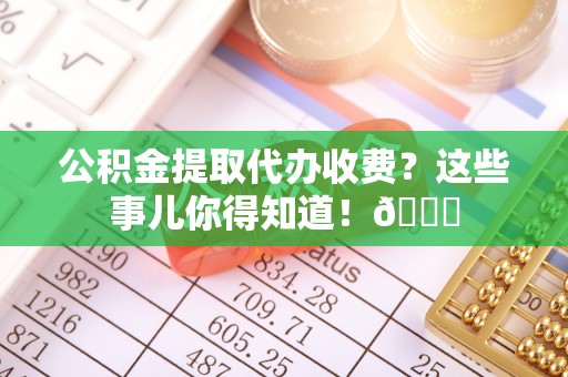 荣县公积金提取代办收费？这些事儿你得知道！😎
