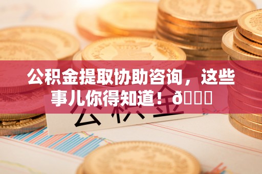 荣县公积金提取协助咨询，这些事儿你得知道！😎
