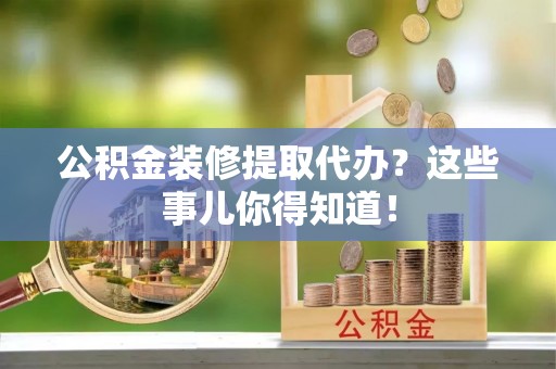 荣县公积金装修提取代办？这些事儿你得知道！