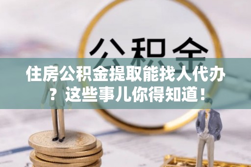 荣县住房公积金提取能找人代办？这些事儿你得知道！