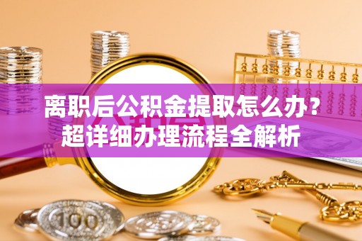 荣县离职后公积金提取怎么办？超详细办理流程全解析