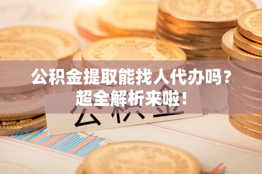 荣县公积金提取能找人代办吗？超全解析来啦！