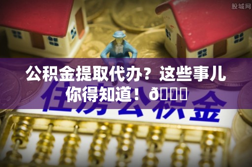 荣县公积金提取代办？这些事儿你得知道！😎