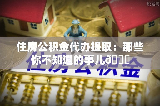 荣县住房公积金代办提取：那些你不知道的事儿😎