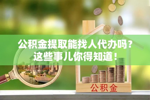 荣县公积金提取能找人代办吗？这些事儿你得知道！