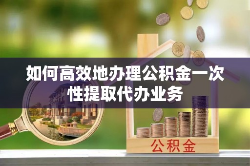 荣县如何高效地办理公积金一次性提取代办业务