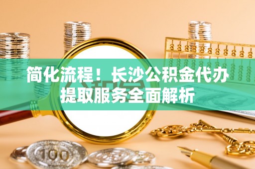 荣县简化流程！长沙公积金代办提取服务全面解析