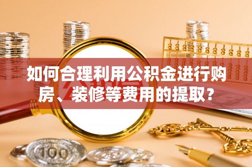 荣县如何合理利用公积金进行购房、装修等费用的提取？