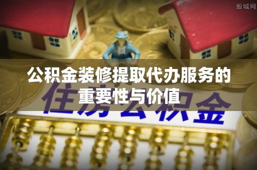 荣县公积金装修提取代办服务的重要性与价值
