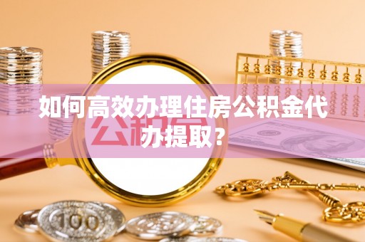 荣县如何高效办理住房公积金代办提取？