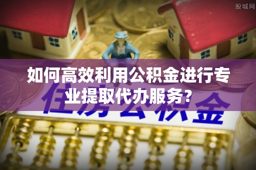 荣县如何高效利用公积金进行专业提取代办服务？