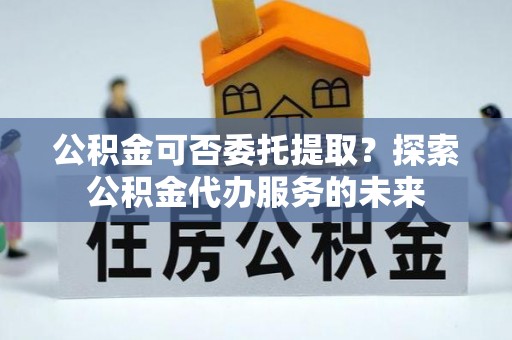 荣县公积金可否委托提取？探索公积金代办服务的未来