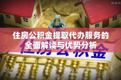 荣县住房公积金提取代办服务的全面解读与优势分析