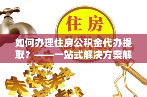 荣县如何办理住房公积金代办提取？——一站式解决方案解析