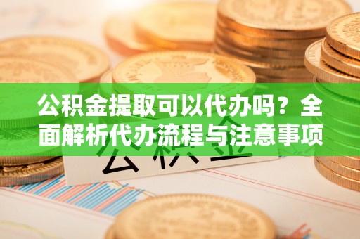 荣县公积金提取可以代办吗？全面解析代办流程与注意事项